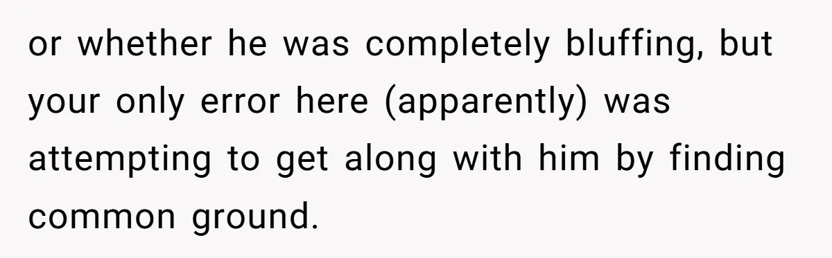 or whether he was completely bluffing, but your only error here (apparently) was attempting to get along with him by finding common ground.