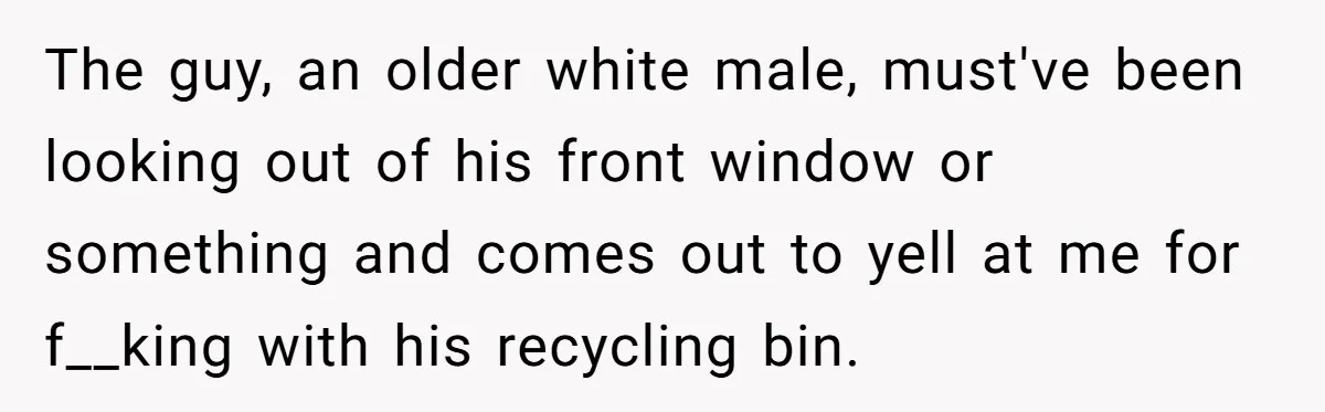 The guy, an older white male, must've been looking out of his front window or something and comes out to yell at me for f__king with his recycling bin.
