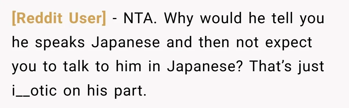 [Reddit User] − NTA. Why would he tell you he speaks Japanese and then not expect you to talk to him in Japanese? That’s just i__otic on his part.