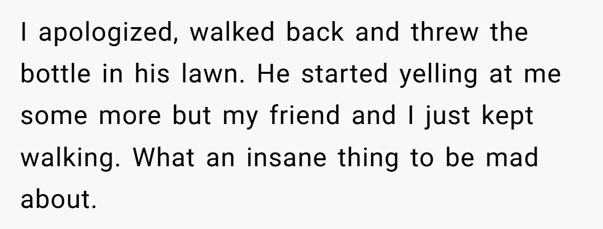 I apologized, walked back and threw the bottle in his lawn. He started yelling at me some more but my friend and I just kept walking. What an insane thing...