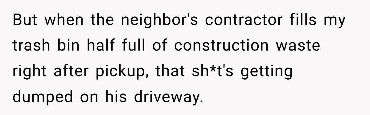 But when the neighbor's contractor fills my trash bin half full of construction waste right after pickup, that sh*t's getting dumped on his driveway.