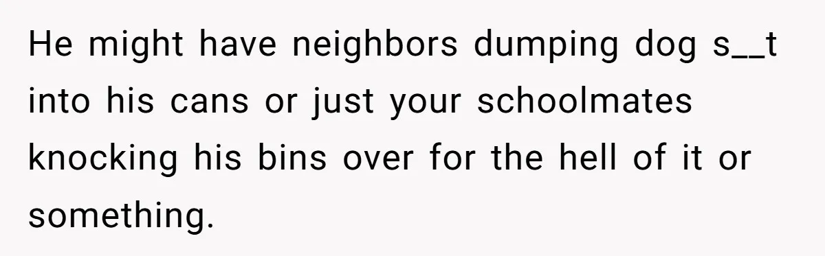 He might have neighbors dumping dog s__t into his cans or just your schoolmates knocking his bins over for the hell of it or something.