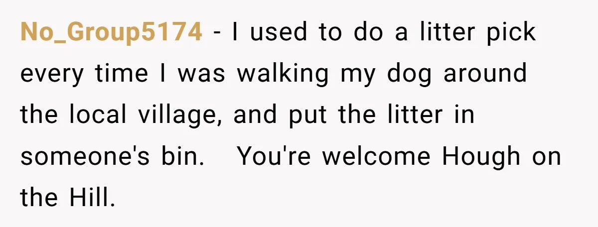 No_Group5174 − I used to do a litter pick every time I was walking my dog around the local village, and put the litter in someone's bin. You're welcome Hough...