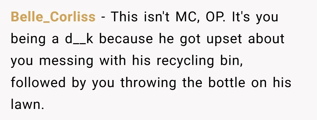 Belle_Corliss − This isn't MC, OP. It's you being a d__k because he got upset about you messing with his recycling bin, followed by you throwing the bottle on his...
