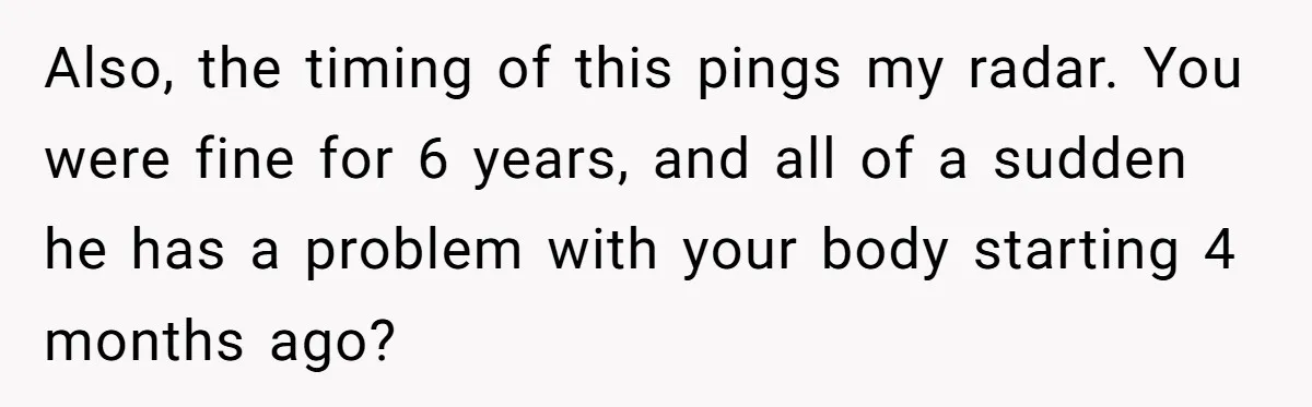 Also, the timing of this pings my radar. You were fine for 6 years, and all of a sudden he has a problem with your body starting 4 months ago?