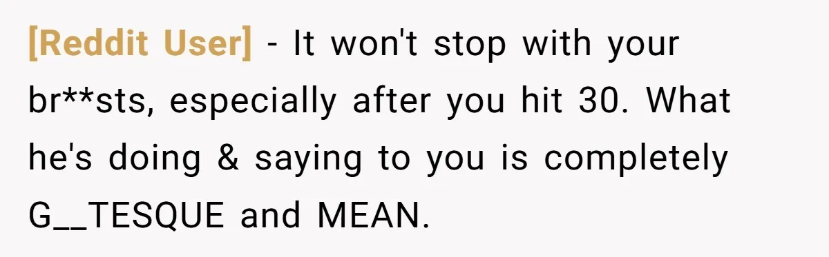 [Reddit User] − It won't stop with your br**sts, especially after you hit 30. What he's doing & saying to you is completely G__TESQUE and MEAN.