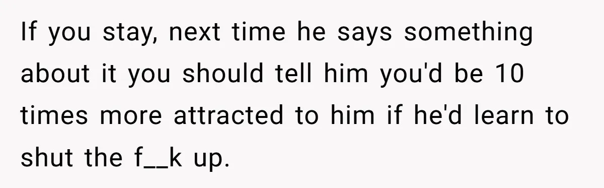 If you stay, next time he says something about it you should tell him you'd be 10 times more attracted to him if he'd learn to shut the f__k up.
