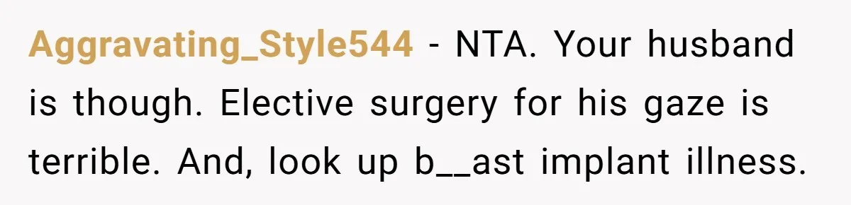 Aggravating_Style544 − NTA. Your husband is though. Elective surgery for his gaze is terrible. And, look up b__ast implant illness.