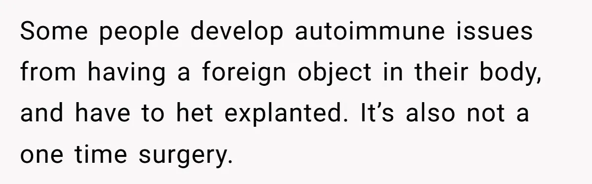 Some people develop autoimmune issues from having a foreign object in their body, and have to het explanted. It’s also not a one time surgery.