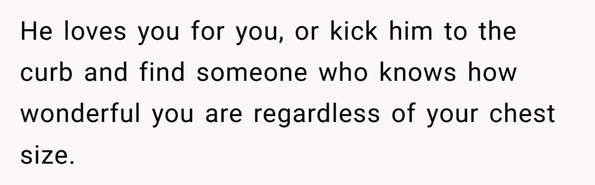 He loves you for you, or kick him to the curb and find someone who knows how wonderful you are regardless of your chest size.
