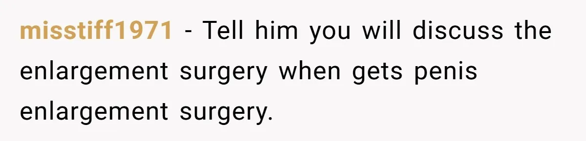 misstiff1971 − Tell him you will discuss the enlargement surgery when gets penis enlargement surgery.