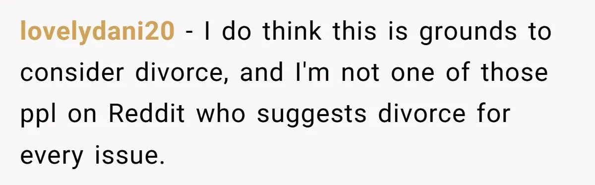 lovelydani20 − I do think this is grounds to consider divorce, and I'm not one of those ppl on Reddit who suggests divorce for every issue.