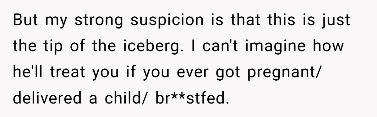 But my strong suspicion is that this is just the tip of the iceberg. I can't imagine how he'll treat you if you ever got pregnant/ delivered a child/ br**stfed.