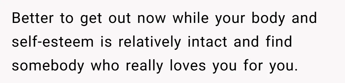 Better to get out now while your body and self-esteem is relatively intact and find somebody who really loves you for you.