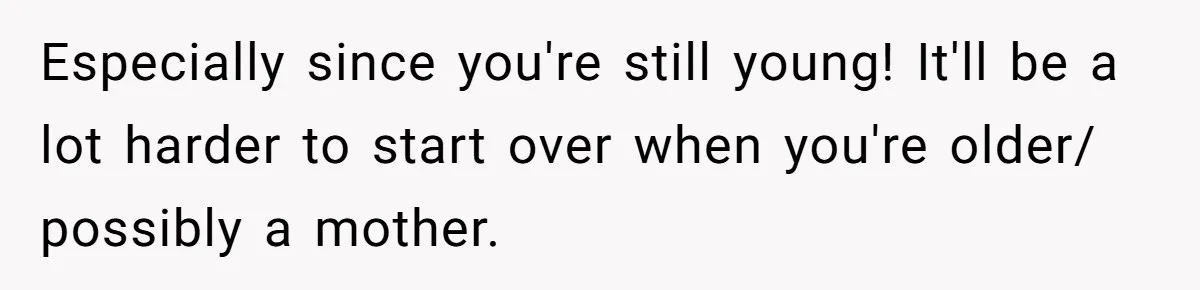 Especially since you're still young! It'll be a lot harder to start over when you're older/ possibly a mother.