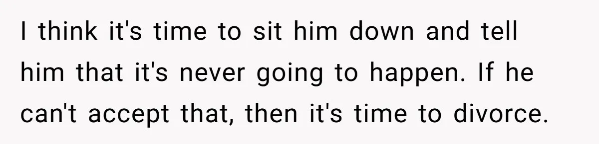 I think it's time to sit him down and tell him that it's never going to happen. If he can't accept that, then it's time to divorce.