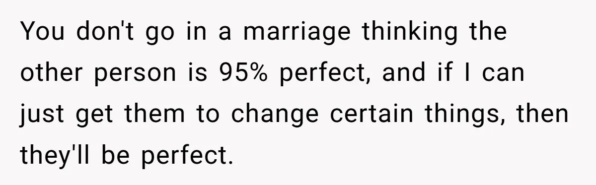 You don't go in a marriage thinking the other person is 95% perfect, and if I can just get them to change certain things, then they'll be perfect.