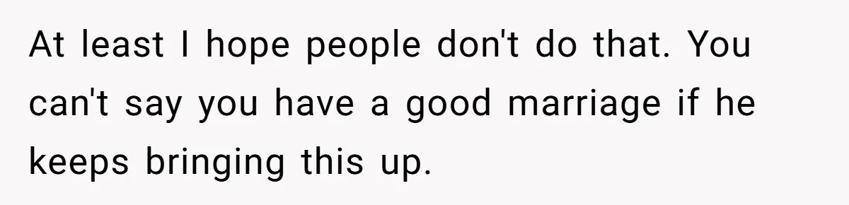 At least I hope people don't do that. You can't say you have a good marriage if he keeps bringing this up.