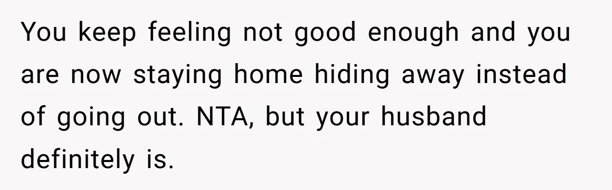 You keep feeling not good enough and you are now staying home hiding away instead of going out. NTA, but your husband definitely is.