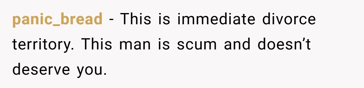 panic_bread − This is immediate divorce territory. This man is scum and doesn’t deserve you.