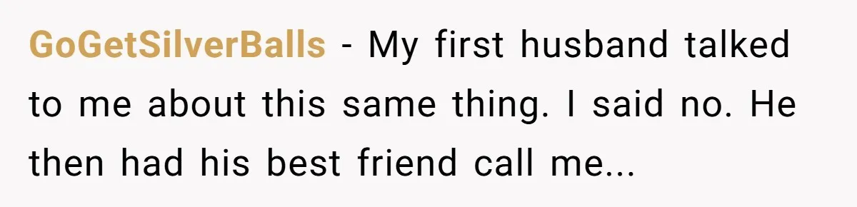 GoGetSilverBalls − My first husband talked to me about this same thing. I said no. He then had his best friend call me...
