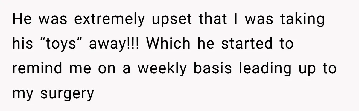 He was extremely upset that I was taking his “toys” away!!! Which he started to remind me on a weekly basis leading up to my surgery