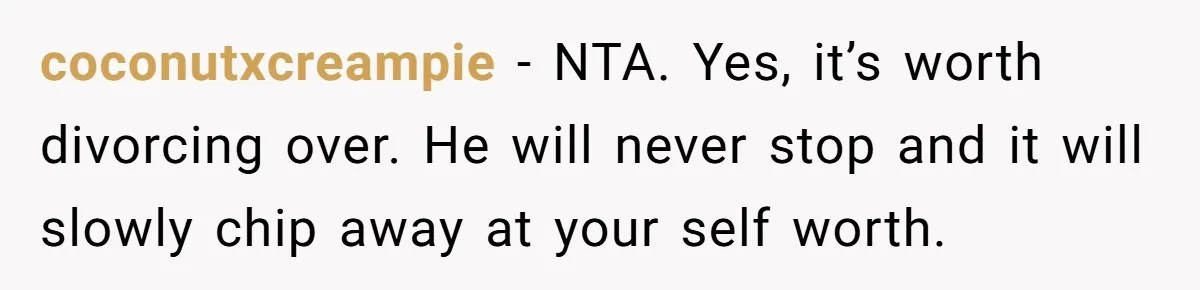 coconutxcreampie − NTA. Yes, it’s worth divorcing over. He will never stop and it will slowly chip away at your self worth.