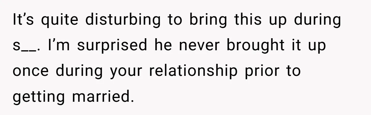 It’s quite disturbing to bring this up during s__. I’m surprised he never brought it up once during your relationship prior to getting married.
