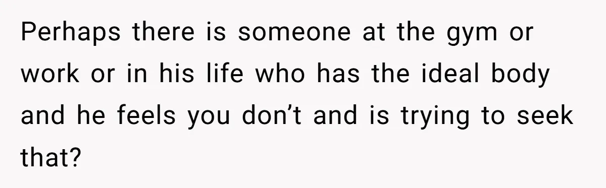 Perhaps there is someone at the gym or work or in his life who has the ideal body and he feels you don’t and is trying to seek that?