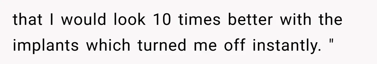 that I would look 10 times better with the implants which turned me off instantly. "