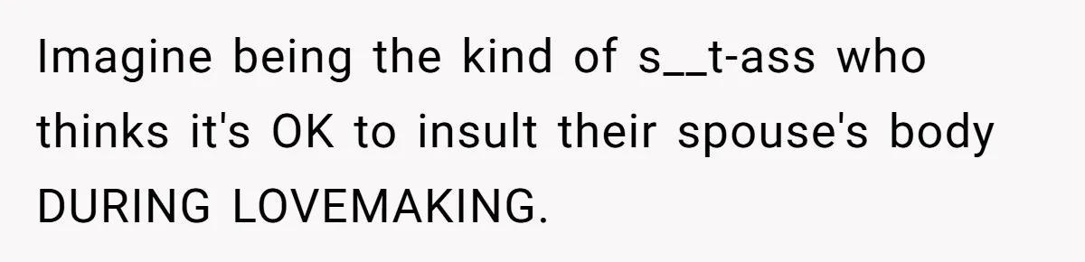 Imagine being the kind of s__t-ass who thinks it's OK to insult their spouse's body DURING LOVEMAKING.