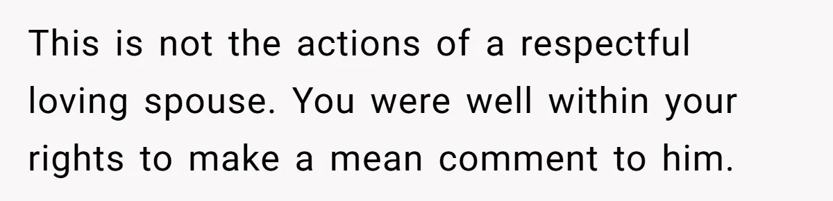 This is not the actions of a respectful loving spouse. You were well within your rights to make a mean comment to him.