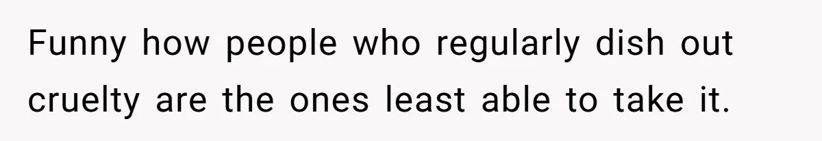 Funny how people who regularly dish out cruelty are the ones least able to take it.