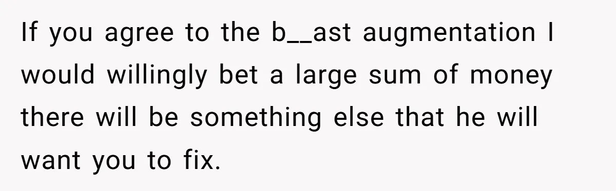If you agree to the b__ast augmentation I would willingly bet a large sum of money there will be something else that he will want you to fix.