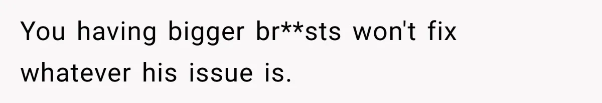 You having bigger br**sts won't fix whatever his issue is.