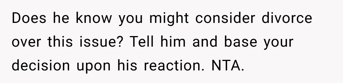 Does he know you might consider divorce over this issue? Tell him and base your decision upon his reaction. NTA.