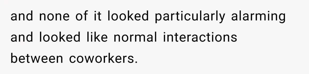and none of it looked particularly alarming and looked like normal interactions between coworkers.