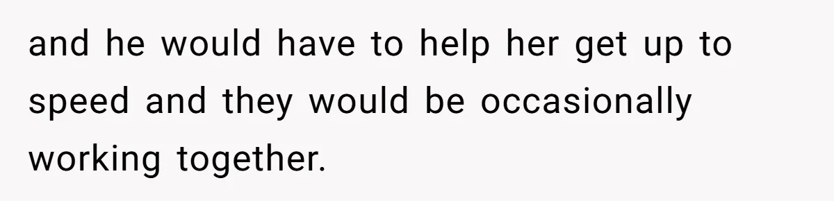 and he would have to help her get up to speed and they would be occasionally working together.