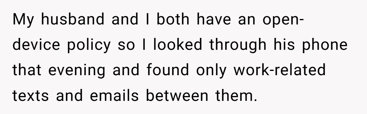 My husband and I both have an open-device policy so I looked through his phone that evening and found only work-related texts and emails between them.