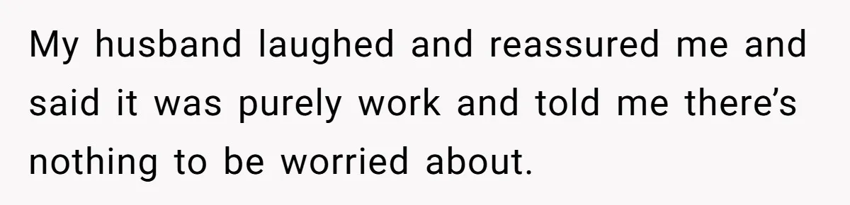 My husband laughed and reassured me and said it was purely work and told me there’s nothing to be worried about.