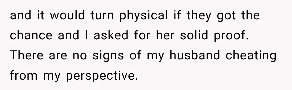 and it would turn physical if they got the chance and I asked for her solid proof. There are no signs of my husband cheating from my perspective.