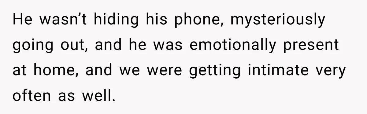 He wasn’t hiding his phone, mysteriously going out, and he was emotionally present at home, and we were getting intimate very often as well.
