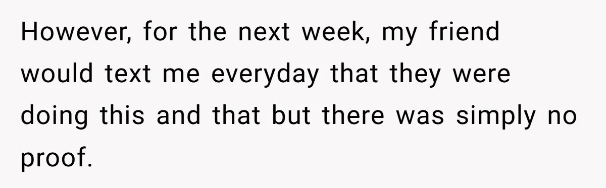 However, for the next week, my friend would text me everyday that they were doing this and that but there was simply no proof.