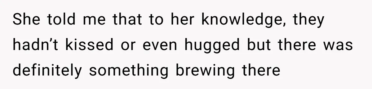 She told me that to her knowledge, they hadn’t kissed or even hugged but there was definitely something brewing there