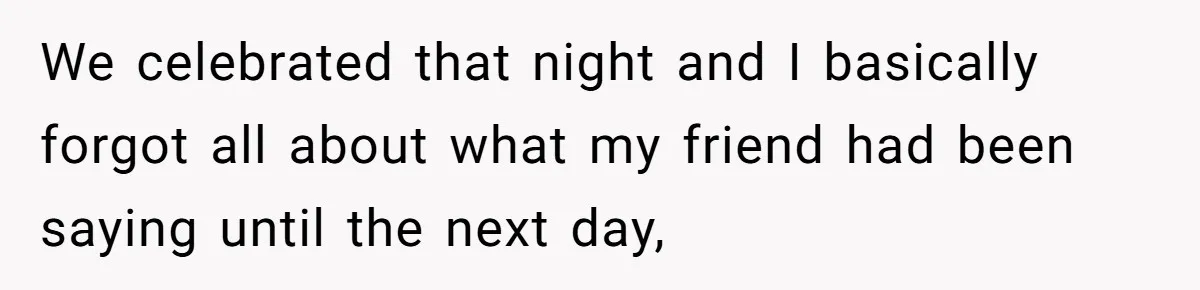 We celebrated that night and I basically forgot all about what my friend had been saying until the next day,