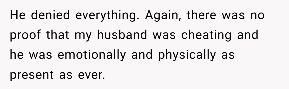 He denied everything. Again, there was no proof that my husband was cheating and he was emotionally and physically as present as ever.