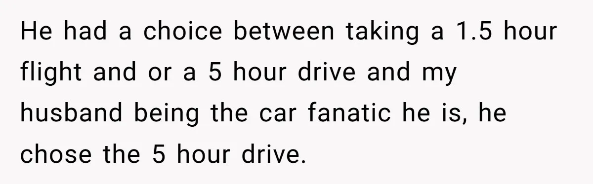 He had a choice between taking a 1.5 hour flight and or a 5 hour drive and my husband being the car fanatic he is, he chose the 5 hour...