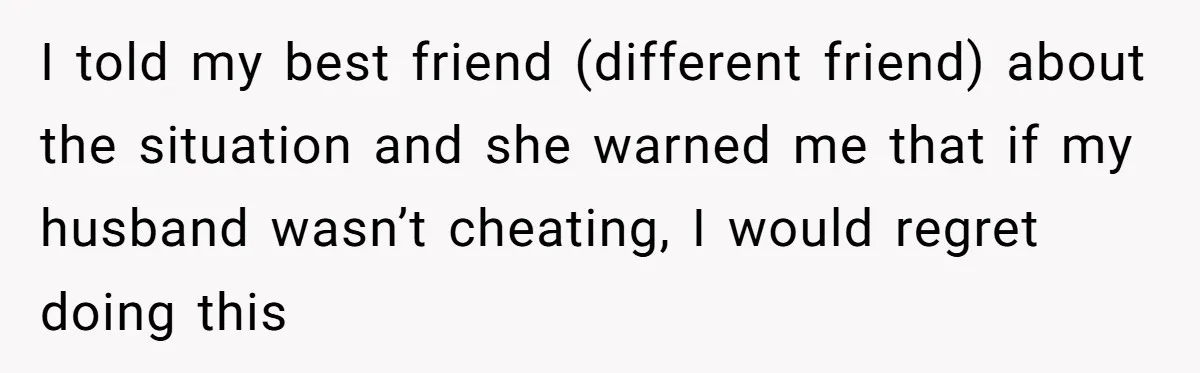 I told my best friend (different friend) about the situation and she warned me that if my husband wasn’t cheating, I would regret doing this
