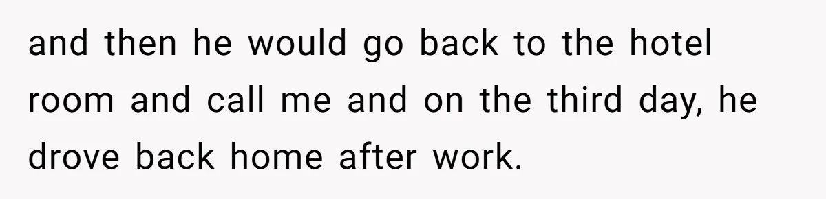 and then he would go back to the hotel room and call me and on the third day, he drove back home after work.