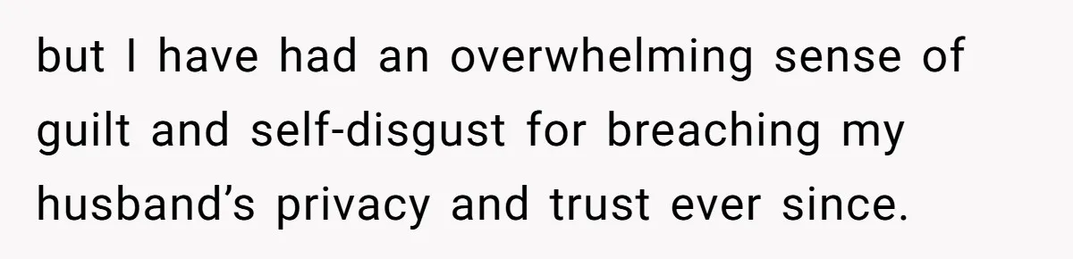 but I have had an overwhelming sense of guilt and self-disgust for breaching my husband’s privacy and trust ever since.